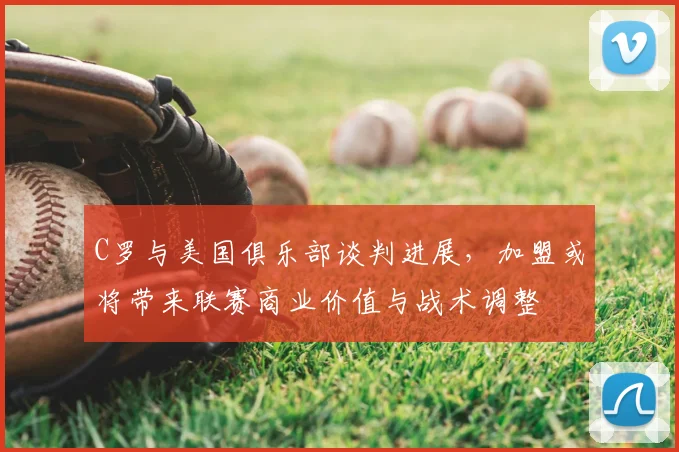 C罗与美国俱乐部谈判进展，加盟或将带来联赛商业价值与战术调整