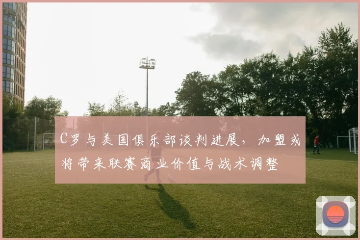C罗与美国俱乐部谈判进展，加盟或将带来联赛商业价值与战术调整