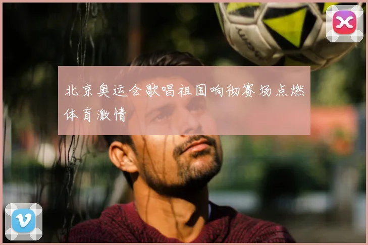 北京奥运会歌唱祖国响彻赛场点燃体育激情
