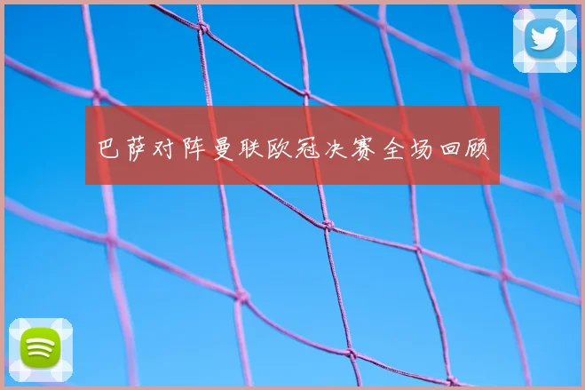 巴萨对阵曼联欧冠决赛全场回顾