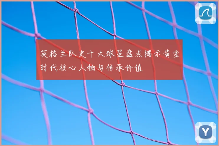 英格兰队史十大球星盘点揭示黄金时代核心人物与传承价值