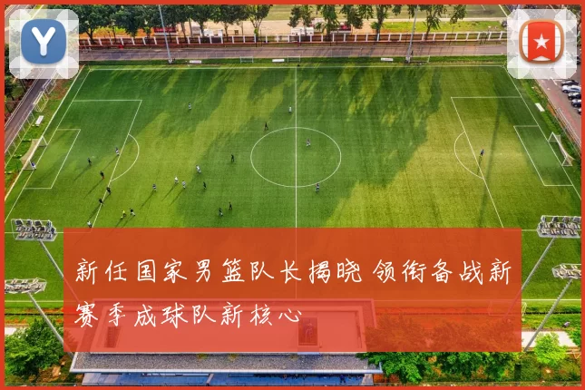 新任国家男篮队长揭晓 领衔备战新赛季成球队新核心